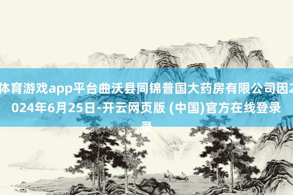 体育游戏app平台曲沃县同锦普国大药房有限公司因2024年6月25日-开云网页版 (中国)官方在线登录