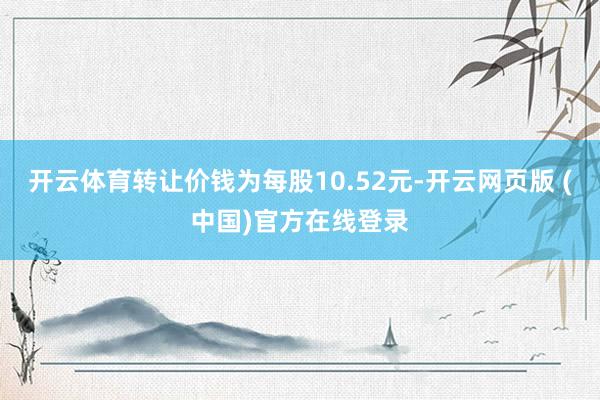开云体育转让价钱为每股10.52元-开云网页版 (中国)官方在线登录