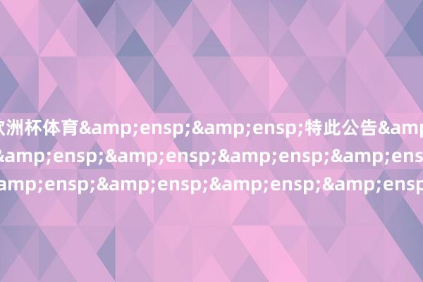 欧洲杯体育  特此公告                             &ensp