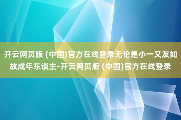 开云网页版 (中国)官方在线登录无论是小一又友如故成年东谈主-开云网页版 (中国)官方在线登录