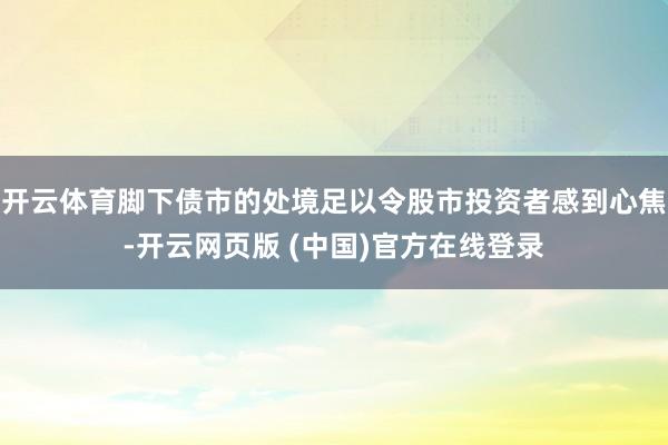开云体育脚下债市的处境足以令股市投资者感到心焦-开云网页版 (中国)官方在线登录