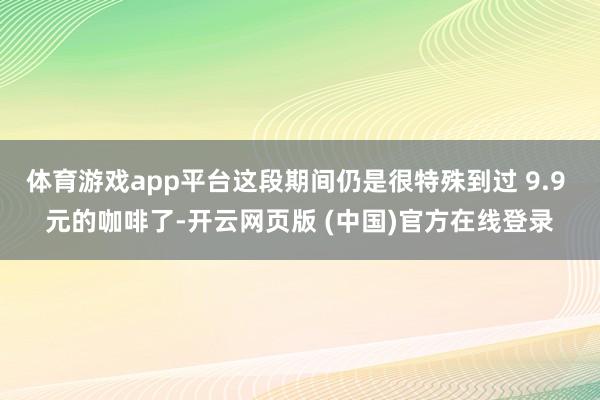 体育游戏app平台这段期间仍是很特殊到过 9.9 元的咖啡了-开云网页版 (中国)官方在线登录