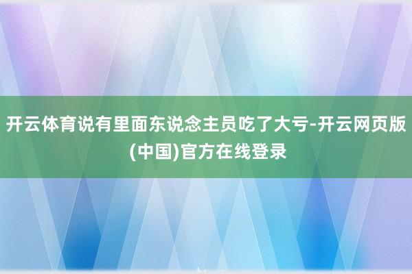 开云体育说有里面东说念主员吃了大亏-开云网页版 (中国)官方在线登录