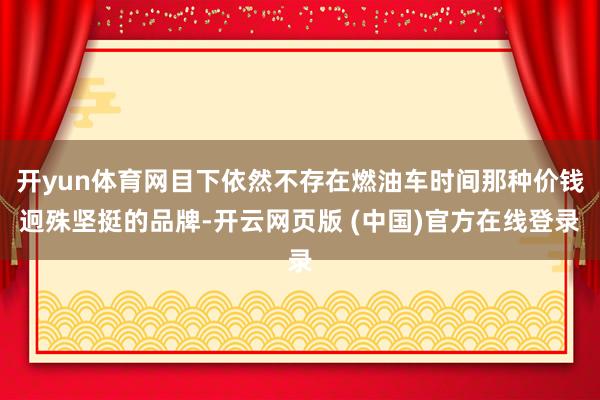 开yun体育网目下依然不存在燃油车时间那种价钱迥殊坚挺的品牌-开云网页版 (中国)官方在线登录