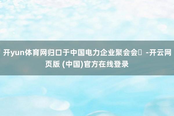 开yun体育网归口于中国电力企业聚会会‌-开云网页版 (中国)官方在线登录